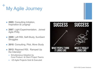 ©2014 RSI Content Solutions 
+ 
My Agile Journey 
 2005: Consulting Initiation, 
Inspiration & Longing! 
 2007: Light Experimentation, Joined 
Agile Philly 
 2009: Left RSI, Self-Study, SunGard 
Struggles 
 2010: Consulting, Pilot, More Study 
 2012: Rejoined RSI, Ramped Up 
the Intensity! 
 Simultaneous Adoption by 
Core Product & Client Project Teams 
 ~25 Agile Projects Sold & Executed 
 