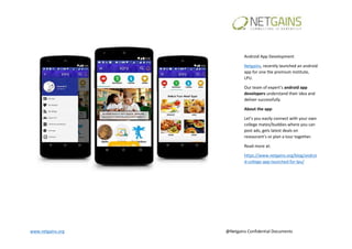 www.netgains.org @Netgains Confidential Documents
Android App Development
Netgains, recently launched an android
app for one the premium institute,
LPU.
Our team of expert’s android app
developers understand their idea and
deliver successfully.
About the app:
Let’s you easily connect with your own
college mates/buddies where you can
post ads, gets latest deals on
restaurant’s or plan a tour together.
Read more at:
https://www.netgains.org/blog/androi
d-college-app-launched-for-lpu/
 