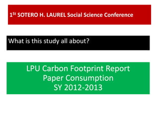 1St SOTERO H. LAUREL Social Science Conference
What is this study all about?
LPU Carbon Footprint Report
Paper Consumption
SY 2012-2013
 