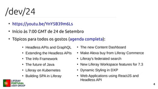 4
/dev/24
●
https://youtu.be/YnY5B39m6Ls
●
Início às 7:00 GMT de 24 de Setembro
●
Tópicos para todos os gostos (agenda completa):
●
Headless APIs and GraphQL
●
Extending the Headless APIs
●
The Info Framework
●
The future of Java
●
Liferay on Kubernetes
●
Building SPA in Liferay
●
The new Content Dashboard
●
Make Alexa buy from Liferay Commerce
●
Liferay's federated search
●
New Liferay Workspace features for 7.3
●
Dynamic Styling in DXP
●
Web Applications using ReactJS and
Headless API
 