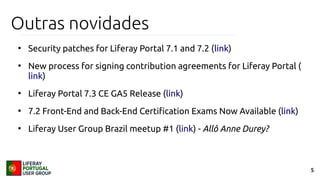 5
Outras novidades
●
Security patches for Liferay Portal 7.1 and 7.2 (link)
●
New process for signing contribution agreements for Liferay Portal (
link)
●
Liferay Portal 7.3 CE GA5 Release (link)
●
7.2 Front-End and Back-End Certification Exams Now Available (link)
●
Liferay User Group Brazil meetup #1 (link) - Allô Anne Durey?
 