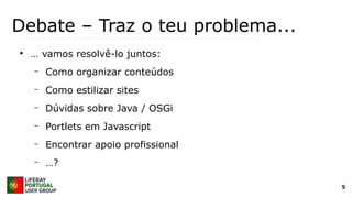 9
Debate – Traz o teu problema...
●
… vamos resolvê-lo juntos:
– Como organizar conteúdos
– Como estilizar sites
– Dúvidas sobre Java / OSGi
– Portlets em Javascript
– Encontrar apoio profissional
– …?
 