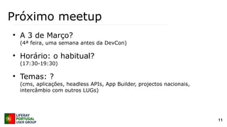 11
Próximo meetup
●
A 3 de Março?
(4ª feira, uma semana antes da DevCon)
●
Horário: o habitual?
(17:30-19:30)
●
Temas: ?
(cms, aplicações, headless APIs, App Builder, projectos nacionais,
intercâmbio com outros LUGs)
 