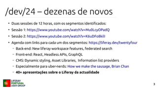 3
/dev/24 – dezenas de novos
●
Duas sessões de 12 horas, com os segmentos identificados:
●
Sessão 1: https://www.youtube.com/watch?v=Mu0LcyOPadQ
●
Sessão 2: https://www.youtube.com/watch?v=K6uDFo8kilI
●
Agenda com links para cada um dos segmentos: https://liferay.dev/twentyfour
– Back-end: New liferay workspace features, federated search
– Front-end: React, Headless APIs, GraphQL
– CMS: Dynamic styling, Asset Libraries, Information list providers
– Especialmente para uber-nerds: How we make the sausage, Brian Chan
– 40+ apresentações sobre o Liferay da actualidade
 