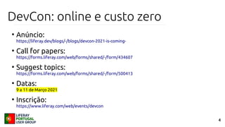 4
DevCon: online e custo zero
●
Anúncio:
https://liferay.dev/blogs/-/blogs/devcon-2021-is-coming-
●
Call for papers:
https://forms.liferay.com/web/forms/shared/-/form/434607
●
Suggest topics:
https://forms.liferay.com/web/forms/shared/-/form/500413
●
Datas:
9 a 11 de Março 2021
●
Inscrição:
https://www.liferay.com/web/events/devcon
 
