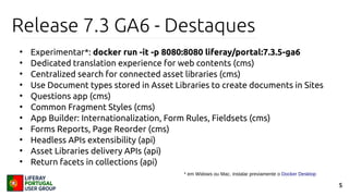 5
Release 7.3 GA6 - Destaques
●
Experimentar*: docker run -it -p 8080:8080 liferay/portal:7.3.5-ga6
●
Dedicated translation experience for web contents (cms)
●
Centralized search for connected asset libraries (cms)
●
Use Document types stored in Asset Libraries to create documents in Sites
●
Questions app (cms)
●
Common Fragment Styles (cms)
●
App Builder: Internationalization, Form Rules, Fieldsets (cms)
●
Forms Reports, Page Reorder (cms)
●
Headless APIs extensibility (api)
●
Asset Libraries delivery APIs (api)
●
Return facets in collections (api)
* em Widows ou Mac, instalar previamente o Docker Desktop
 
