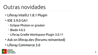6
Outras novidades
●
Liferay IntelliJ 1.8.1 Plugin
●
IDE 3.9.0 GA1
– Eclipse Photon or greater
– Blade 4.0.5
– Liferay Gradle Workspace Plugin 3.0.11
●
Ask on liferay.dev (forums reinvented)
●
Liferay Commerce 3.0
 
