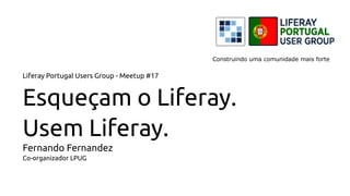 Liferay Portugal Users Group - Meetup #17
Esqueçam o Liferay.
Usem Liferay.
Fernando Fernandez
Co-organizador LPUG
Construindo uma comunidade mais forte
 