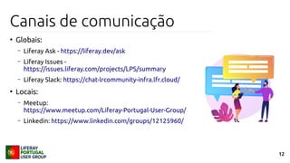 12
Canais de comunicação
●
Globais:
– Liferay Ask - https://liferay.dev/ask
– Liferay Issues -
https://issues.liferay.com/projects/LPS/summary
– Liferay Slack: https://chat-lrcommunity-infra.lfr.cloud/
●
Locais:
– Meetup:
https://www.meetup.com/Liferay-Portugal-User-Group/
– Linkedin: https://www.linkedin.com/groups/12125960/
 
