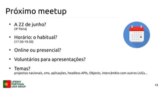 13
Próximo meetup
●
A 22 de junho?
(4ª feira)
●
Horário: o habitual?
(17:30-19:30)
●
Online ou presencial?
●
Voluntários para apresentações?
●
Temas?
projectos nacionais, cms, aplicações, headless APIs, Objects, intercâmbio com outros LUGs...
 
