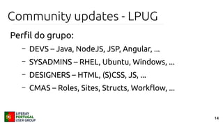 14
Community updates - LPUG
Perfil do grupo:
– DEVS – Java, NodeJS, JSP, Angular, ...
– SYSADMINS – RHEL, Ubuntu, Windows, ...
– DESIGNERS – HTML, (S)CSS, JS, ...
– CMAS – Roles, Sites, Structs, Workflow, ...
 