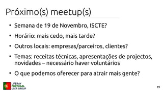 19
Próximo(s) meetup(s)
●
Semana de 19 de Novembro, ISCTE?
●
Horário: mais cedo, mais tarde?
●
Outros locais: empresas/parceiros, clientes?
●
Temas: receitas técnicas, apresentações de projectos,
novidades – necessário haver voluntários
●
O que podemos oferecer para atrair mais gente?
 