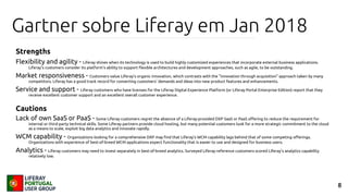 8
Gartner sobre Liferay em Jan 2018
Strengths
Flexibility and agility - Liferay shines when its technology is used to build highly customized experiences that incorporate external business applications.
Liferay's customers consider its platform's ability to support flexible architectures and development approaches, such as agile, to be outstanding.
Market responsiveness - Customers value Liferay's organic innovation, which contrasts with the "innovation through acquisition" approach taken by many
competitors. Liferay has a good track record for converting customers' demands and ideas into new product features and enhancements.
Service and support - Liferay customers who have licenses for the Liferay Digital Experience Platform (or Liferay Portal Enterprise Edition) report that they
receive excellent customer support and an excellent overall customer experience.
Cautions
Lack of own SaaS or PaaS - Some Liferay customers regret the absence of a Liferay-provided DXP SaaS or PaaS offering to reduce the requirement for
internal or third-party technical skills. Some Liferay partners provide cloud hosting, but many potential customers look for a more strategic commitment to the cloud
as a means to scale, exploit big data analytics and innovate rapidly.
WCM capability - Organizations looking for a comprehensive DXP may find that Liferay's WCM capability lags behind that of some competing offerings.
Organizations with experience of best-of-breed WCM applications expect functionality that is easier to use and designed for business users.
Analytics - Liferay customers may need to invest separately in best-of-breed analytics. Surveyed Liferay reference customers scored Liferay's analytics capability
relatively low.
 