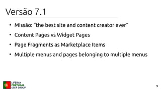 9
Versão 7.1
●
Missão: “the best site and content creator ever”
●
Content Pages vs Widget Pages
●
Page Fragments as Marketplace Items
●
Multiple menus and pages belonging to multiple menus
 