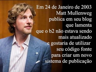 Em 24 de Janeiro de 2003
Matt Mullenweg
publica em seu blog
que lamenta
que o b2 não estava sendo
mais atualizado
e gostaria de utilizar
seu código fonte
para criar um novo
sistema de publicação
 