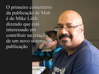 O primeiro comentário
da publicação de Matt
é de Mike Little
dizendo que está
interessado em
contribuir na criação
de um novo sistema de
publicação
 