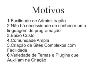 Motivos
1.Facilidade de Administração
2.Não há necessidade de conhecer uma
linguagem de programação
3.Baixo Custo
4.Comunidade Ampla
5.Criação de Sites Complexos com
Facilidade
6.Variedade de Temas e Plugins que
Auxiliam na Criação
 