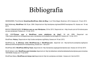 Bibliografia
HEDENGREN, Thord Daniel. Smashing WordPress: Além do Blog. 2. ed. Porto Alegre: Bookman, 2012. Acesso em: 16 set. 2013.
Matt Mullenweg. WordPress 1.0, 03 jan. 2004. Disponível em http://wordpress.org/news/2004/01/wordpress-10/. Acesso em: 16 set.
2013.
MUCHI COMUNICAÇÃO 10 Motivos para se usar Wordpress, 05 fev 2013. Disponível em: <http://mushi.com.br/10-motivos-para-
se-usar-wordpress/> Acesso em: 12 mai. 2013.
UOL HOSTPorque usar o WordPress como plataforma de blog?, 04 abr 2009. Disponível em:
<http://www.uolhost.com.br/blog/porque-usar-o-wordpress-como-plataforma-de-blog#rmcl> Acesso em: 12 mai. 2013.
WordPress. History. Disponível em http://codex.wordpress.org/History. Acesso em 16 set. 2013.
WordPress.org. A diferença entre WordPress.org e WordPress.com, disponível em: http://pt.forums.wordpress.org/topic/a-
diferenca-entre-wordpresscom-e-wordpressorg. Acesso em: 1 abr 2014
WordPress SEO. WordPress SEO by Yoast, disponível em: http://wordpress.org/plugins/wordpress-seo/. Acesso em 25 mar 2014.
SILVA Adriano Leite. WordPress para Iniciantes disponível em http://pt.slideshare.net/adrianoleitedasilva/wordpress-para-iniciantes-
14818454#. Acesso em 17 mar 2014
WordPress Status. WordPress em tempo real disponível em http://en.wordpress.com/stats/ . Acesso em 2 abr de 2014
 