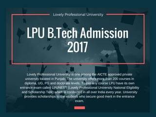Lovely Professional University
LPU B.Tech Admission
2017
Lovely Professional University is one among the AICTE approved private
university located in Punjab. The university offers more than 200 courses in
diploma, UG, PG and doctorate levels. To join any course LPU have its own
entrance exam called LPUNEST (Lovely Professional University National Eligibility
and Scholarship Test) which is conducted in all over India every year. University
provides scholarships to the students who secure good merit in the entrance
exam.
 
