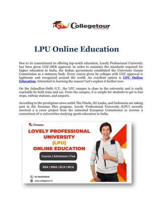 LPU Online Education
Due to its commitment to offering top-notch education, Lovely Professional University
has been given UGC-DEB approval. In order to maintain the standards required for
higher education in India, the Indian government established the University Grants
Commission as a statutory body. Every course given by colleges with UGC approval is
legitimate and recognized around the world. An excellent option is LPU Online
Education. Interested in learning the reason? Let's explore it further now.
On the Jalandhar-Delhi G.T., the LPU campus is close to the university and is easily
reachable by both train and car. From the campus, it is simple for students to get to bus
stops, railway stations, and airports.
According to the prestigious news outlet The Hindu, Sri Lanka, and Indonesia are taking
part in the Erasmus Plus program. Lovely Professional University (LPU) recently
received a 9 crore project from the esteemed European Commission to oversee a
consortium of 11 universities studying sports education in India.
 