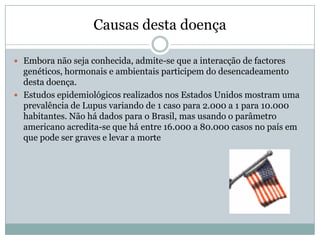 Causas desta doença

 Embora não seja conhecida, admite-se que a interacção de factores
  genéticos, hormonais e ambientais participem do desencadeamento
  desta doença.
 Estudos epidemiológicos realizados nos Estados Unidos mostram uma
  prevalência de Lupus variando de 1 caso para 2.000 a 1 para 10.000
  habitantes. Não há dados para o Brasil, mas usando o parâmetro
  americano acredita-se que há entre 16.000 a 80.000 casos no país em
  que pode ser graves e levar a morte
 