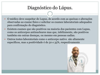Diagnóstico do Lúpus.

 O médico deve suspeitar de Lupus, de acordo com as queixas e alterações
  observadas ao exame físico e solicitar os exames laboratoriais adequados
  para confirmação do diagnóstico.
 Existem exames que são positivos na maioria dos pacientes com Lupus,
  como os anticorpos antinucleares mas que, infelizmente, são positivos
  também em outras doenças, ou mesmo em pessoas sadias.
 Outros testes laboratoriais como o anticorpo nativo são altamente
  específicos, mas a positividade é de 50 e 35%, respectivamente
 