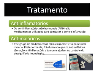 Tratamento
Antiinflamatórios
• Os Antiinflamatórios não hormonais (AINH) são
medicamentos utilizados para combater a dor e a inflamação.
Antimaláricos
• Este grupo de medicamentos foi inicialmente feito para tratar
malária. Posteriormente, foi observado que os antimaláricos
têm ação antiinflamatória e também ajudam no controle do
desequilíbrio imunológico.
 