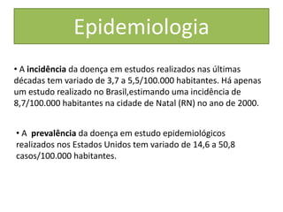 Epidemiologia
• A incidência da doença em estudos realizados nas últimas
décadas tem variado de 3,7 a 5,5/100.000 habitantes. Há apenas
um estudo realizado no Brasil,estimando uma incidência de
8,7/100.000 habitantes na cidade de Natal (RN) no ano de 2000.
• A prevalência da doença em estudo epidemiológicos
realizados nos Estados Unidos tem variado de 14,6 a 50,8
casos/100.000 habitantes.
 