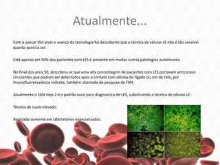Atualmente...
Com o passar dos anos e avanço da tecnologia foi descoberto que a técnica de células LE não é tão sensível
quanto parecia ser.
Está apenas em 50% dos pacientes com LES e presente em muitas outras patologias autoimunes.
No final dos anos 50, descobriu-se que uma alta porcentagem de pacientes com LES portavam anticorpos
circulantes que podiam ser detectados após o contato com células de fígado ou rim de rato, por
imunofluorenceência indireta, também chamada de pesquisa de FAN.
Atualmente o FAN-Hep-2 é o padrão ouro para diagnostico de LES, substituindo a técnica de células LE .
Técnica de custo elevado.
Realizada somente em laboratórios especializados.
 