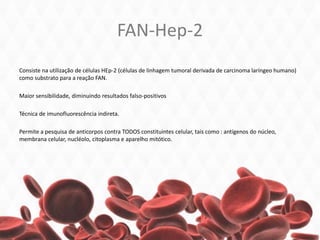 FAN-Hep-2
Consiste na utilização de células HEp-2 (células de linhagem tumoral derivada de carcinoma laríngeo humano)
como substrato para a reação FAN.
Maior sensibilidade, diminuindo resultados falso-positivos
Técnica de imunofluorescência indireta.
Permite a pesquisa de anticorpos contra TODOS constituintes celular, tais como : antígenos do núcleo,
membrana celular, nucléolo, citoplasma e aparelho mitótico.
 