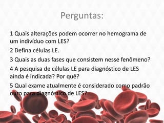 Perguntas:
1 Quais alterações podem ocorrer no hemograma de
um indivíduo com LES?
2 Defina células LE.
3 Quais as duas fases que consistem nesse fenômeno?
4 A pesquisa de células LE para diagnóstico de LES
ainda é indicada? Por quê?
5 Qual exame atualmente é considerado como padrão
ouro para diagnóstico de LES?
 