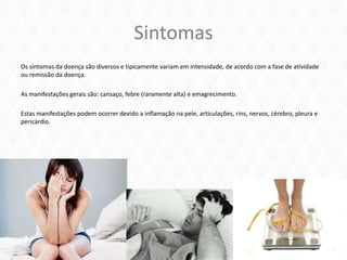 Sintomas
Os sintomas da doença são diversos e tipicamente variam em intensidade, de acordo com a fase de atividade
ou remissão da doença.
As manifestações gerais são: cansaço, febre (raramente alta) e emagrecimento.
Estas manifestações podem ocorrer devido a inflamação na pele, articulações, rins, nervos, cérebro, pleura e
pericárdio.
 
