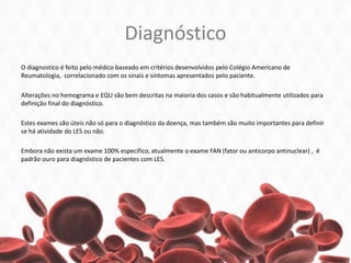 Diagnóstico
O diagnostico é feito pelo médico baseado em critérios desenvolvidos pelo Colégio Americano de
Reumatologia, correlacionado com os sinais e sintomas apresentados pelo paciente.
Alterações no hemograma e EQU são bem descritas na maioria dos casos e são habitualmente utilizados para
definição final do diagnóstico.
Estes exames são úteis não só para o diagnóstico da doença, mas também são muito importantes para definir
se há atividade do LES ou não.
Embora não exista um exame 100% específico, atualmente o exame FAN (fator ou anticorpo antinuclear) , é
padrão ouro para diagnóstico de pacientes com LES.
 