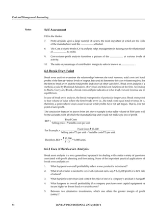 Cost and Management Accounting
Notes
94 LOVELY PROFESSIONAL UNIVERSITY
Self Assessment
Fill in the blanks:
7. Proﬁt depends upon a large number of factors, the most important of which are the costs
of the manufacturer and the ...................... effected.
8. The Cost-Volume-Proﬁt (CVP) analysis helps management in ﬁnding out the relationship
of ...................... to proﬁt.
9. Cost-volume-proﬁt analysis furnishes a picture of the ...................... at various levels of
activity.
10. The ratio or percentage of contribution margin to sales is known as ...................... .
6.6 Break Even Point
Break even analysis examines the relationship between the total revenue, total costs and total
proﬁts of the ﬁrm at various levels of output. It is used to determine the sales volume required for
the ﬁrm to break even and the total proﬁts and losses at other sales level. Break even analysis is a
method, as said by Dominick Salnatore, of revenue and total cost functions of the ﬁrm. According
to Martz, Curry and Frank, a break even analysis indicates at what level cost and revenue are in
equilibrium.
In case of break even analysis, the break even point is of particular importance. Break even point
is that volume of sales where the ﬁrm breaks even i.e., the total costs equal total revenue. It is,
therefore, a point where losses cease to occur while proﬁts have not yet begun. That is, it is the
point of zero proﬁt.
The conclusion that can be drawn from the above example is that sales volume of 5000 units will
be the accurate point at which the manufacturing unit would not make any loss or proﬁt.
–
Fixed Costs
BEP =
Selling price Variable costs per unit
–
Fixed Costs 10,000
For Example,=
Selling price 5 per unit Variable costs 3 per unit
`
` `
–
10,000
Therefore, BEP = = 5,000 units.
5 3
`
6.6.1 Uses of Break-even Analysis
Break even analysis is a very generalised approach for dealing with a wide variety of questions
associated with proﬁt planning and forecasting. Some of the important practical applications of
break even analysis are:
1. What happens to overall proﬁtability when a new product is introduced?
2. What level of sales is needed to cover all costs and earn, say, ` 1,00,000 proﬁt or a 12% rate
of return?
3. What happens to revenues and costs if the price of one of a company’s product is hanged?
4. What happens to overall proﬁtability if a company purchases new capital equipment or
incurs higher or lower ﬁxed or variable costs?
5. Between two alternative investments, which one offers the greater margin of proﬁt
(safety)?
 