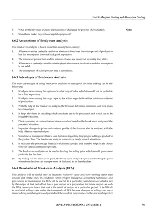 Unit 6: Marginal Costing and Absorption Costing
Notes
LOVELY PROFESSIONAL UNIVERSITY 95
6. What are the revenue and cost implications of changing the process of production?
7. Should one make, buy or lease capital equipment?
6.6.2 Assumptions of Break-even Analysis
The break even analysis is based on certain assumptions, namely:
1. All costs are either perfectly variable or absolutely ﬁxed over the entire period of production
but this assumption does not hold good in practice.
2. The volume of production and the volume of sales are equal; but in reality they differ.
3. Allrevenueisperfectlyvariablewiththephysicalvolumeofproductionandthisassumption
is not valid.
4. The assumption of stable product mix is unrealistic.
6.6.3 Advantages of Break-even Analysis
The main advantages of using break even analysis in managerial decision making can be the
following:
1. It helps in determining the optimum level of output below which it would not be proﬁtable
for a ﬁrm to produce.
2. It helps in determining the target capacity for a ﬁrm to get the beneﬁt of minimum unit cost
of production.
3. With the help of the break even analysis, the ﬁrm can determine minimum cost for a given
level of output.
4. It helps the ﬁrms in deciding which products are to be produced and which are to be
bought by the ﬁrm.
5. Plant expansion or contraction decisions are often based on the break even analysis of the
perceived situation.
6. Impact of changes in prices and costs on proﬁts of the ﬁrm can also be analysed with the
help of break even technique.
7. Sometimes a management has to take decisions regarding dropping or adding a product to
the product line. The break even analysis comes very handy in such situations.
8. It evaluates the percentage ﬁnancial yield from a project and thereby helps in the choice
between various alternative projects.
9. The break even analysis can be used in ﬁnding the selling price which would prove most
proﬁtable for the ﬁrm.
10. By ﬁnding out the break even point, the break even analysis helps in establishing the point
wherefrom the ﬁrm can start payment of dividend to its shareholders.
6.6.4 Drawbacks of Break-even Analysis (BEA)
This analysis will be useful only in situations relatively stable and slow moving rather than
volatile and erratic ones. In conditions when proper managerial accounting techniques and
procedures are maintained, the BEA will be useful. In a particular period costs are affected not
by the output of that period but due to past output or a preparation for future output. As such
the BEA cannot pin down that cost is the result of output of a particular period. It is difﬁcult
to deal with selling costs under the framework of BEA because changes in selling costs are a
cause to bring out changes in output and not the result of output sales. In the real world, perfect
 
