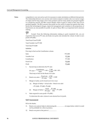 Cost and Management Accounting
Notes
96 LOVELY PROFESSIONAL UNIVERSITY
competition is very rare and as such it is necessary to make calculations at different time periods.
The relationship between cost, revenue and volume (output) is realistic only over narrow ranges
of output and for long ranges. If too many products and too many plants are grouped together
in a productive process, the BEA cannot identify which is good or which is bad, since all are
grouped together. The BEA assumes that proﬁts are the result of output but ignores that other
factors like technological changes, improved management and variations in the proportions of
ﬁxed factors are also possible for proﬁts. In spite of these, BEA is an important tool in decision
making.
Example: From the following information relating to quick standards Ltd., you are
required to ﬁnd out (i) PV ratio, (ii) break even point, (iii) calculate the volume of sales to earn
proﬁt of ` 6,000/-
Total Fixed Costs ` 4,500
Total Variable Cost ` 7,500
Total Sales ` 15,000
Solution:
First step to ﬁnd out the Contribution volume
Sales ` 15,000
Variable Cost ` 7,500
Contribution ` 7,500
Fixed Cost ` 4,500
Proﬁt ` 3,000
1. Second step to determine the PV ratio
PV ratio =
Contribution 7,500
100 100 50%
Sales 15,000
× = × =
Third step to ﬁnd out the Break even sales
2. Break even sales =
Fixed cost 4,500
9,000
PV ratio 50%
= =
3. Margin of safety can be found out in two ways
(a) Margin of Safety = Actual sales – Break even sales
= ` 15,000 – ` 9,000 = ` 6,000
(b) Margin of Safety =
3,000Profit
6,000
PV ratio 50%
= =
`
`
4. Sales required to earn proﬁt = ` 6,000/-
To determine the sales volume to earn desired level of proﬁt.
Self Assessment
Fill in the blanks:
11. Break even analysis helps in determining the ...................... of output below which it would
not be proﬁtable for a ﬁrm to produce.
12. Break even point is the point of ...................... .
 