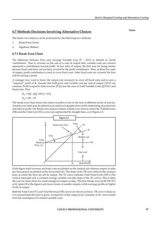 Unit 6: Marginal Costing and Absorption Costing
Notes
LOVELY PROFESSIONAL UNIVERSITY 97
6.7 Methods Decisions Involving Alternative Choices
The break even analysis can be performed by the following two methods:
1. Break Even Charts
2. Algebraic Method.
6.7.1 Break Even Chart
The difference between Price and Average Variable Cost (P – AVC) is deﬁned as ‘proﬁt
contribution’. That is, revenue on the sale of a unit of output after variable costs are covered
represents a contribution toward proﬁt. At low rates of output, the ﬁrm may be losing money
because ﬁxed costs have not yet been covered by the proﬁt contribution. Thus, at these low rates
of output, proﬁt contribution is used to cover ﬁxed costs. After ﬁxed costs are covered, the ﬁrm
will be earning a proﬁt.
A manager may want to know the output rate necessary to cover all ﬁxed costs and to earn a
“required” proﬁt of R. Assume that both price and variable cost per unit of output (AVC) are
constant. Proﬁt is equal to total revenue (P.Q.) less the sum of Total Variable Costs (Q.TVC) and
ﬁxed costs. Thus
ΠR
= PQ – [(Q. AVC) + FC]
ΠR
= TR – TC
The break even chart shows the extent of proﬁt or loss to the ﬁrm at different levels of activity.
A break even chart may be deﬁned as an analysis in graphic form of the relationship of production
and sales to proﬁt. The Break even analysis utilises a break even chart in which the Total Revenue
(TR) and the Total Cost (TC) curves are represented by straight lines, as in Figure 6.5.
Figure 6.5
`
In the ﬁgure total revenues and total costs are plotted on the vertical axis whereas output or sales
per time period are plotted on the horizontal axis. The slope of the TR curve refers to the constant
price at which the ﬁrm can sell its output. The TC curve indicates Total Fixed Costs (TFC) (The
vertical intercept) and a constant average variable cost (the slope of the TC curve). This is often
the case for many ﬁrms for small changes in output or sales. The ﬁrm breaks even (with TR=TC)
at Q1
(point B in the ﬁgure) and incurs losses at smaller outputs while earnings proﬁts at higher
levels of output.
Both the Total Cost (TC) and Total Revenue (TR) curves are shown as linear. TR curve is linear as
it is assumed that the price is given, irrespective of the output level. Linearity of TC curve results
from the assumption of constant variable costs.
 