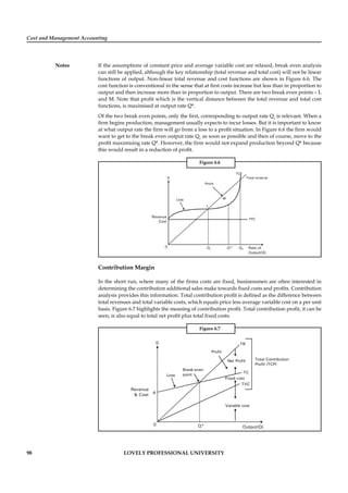 Cost and Management Accounting
Notes
98 LOVELY PROFESSIONAL UNIVERSITY
If the assumptions of constant price and average variable cost are relaxed, break even analysis
can still be applied, although the key relationship (total revenue and total cost) will not be linear
functions of output. Non-linear total revenue and cost functions are shown in Figure 6.6. The
cost function is conventional in the sense that at ﬁrst costs increase but less than in proportion to
output and then increase more than in proportion to output. There are two break even points – L
and M. Note that proﬁt which is the vertical distance between the total revenue and total cost
functions, is maximised at output rate Q*.
Of the two break even points, only the ﬁrst, corresponding to output rate Q1
is relevant. When a
ﬁrm begins production, management usually expects to incur losses. But it is important to know
at what output rate the ﬁrm will go from a loss to a proﬁt situation. In Figure 6.6 the ﬁrm would
want to get to the break even output rate Q1
as soon as possible and then of course, move to the
proﬁt maximising rate Q*. However, the ﬁrm would not expand production beyond Q* because
this would result in a reduction of proﬁt.
Figure 6.6
0 Q1 Q* Q2
Revenue
Cost
Rate of
Output(Q)
Loss
Profit
D
M
TC
L
TFC
Total revenue
Contribution Margin
In the short run, where many of the ﬁrms costs are ﬁxed, businessmen are often interested in
determining the contribution additional sales make towards ﬁxed costs and proﬁts. Contribution
analysis provides this information. Total contribution proﬁt is deﬁned as the difference between
total revenues and total variable costs, which equals price less average variable cost on a per unit
basis. Figure 6.7 highlights the meaning of contribution proﬁt. Total contribution proﬁt, it can be
seen, is also equal to total net proﬁt plus total ﬁxed costs.
Figure 6.7
0 Q*
Revenue
& Cost
Output(Q)
Loss
TR
TC
TVC
Fixed cost
Variable cost
Break-even
point
Profit
D
Net Profit Total Contribution
Profit (TCP)
A
 