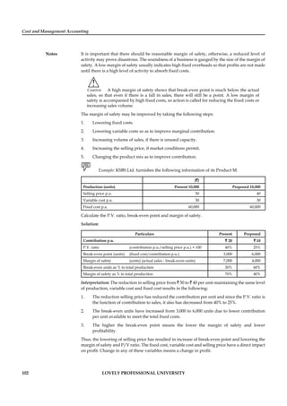 Cost and Management Accounting
Notes
102 LOVELY PROFESSIONAL UNIVERSITY
It is important that there should be reasonable margin of safety, otherwise, a reduced level of
activity may prove disastrous. The soundness of a business is gauged by the size of the margin of
safety. A low margin of safety usually indicates high ﬁxed overheads so that proﬁts are not made
until there is a high level of activity to absorb ﬁxed costs.
!
Caution A high margin of safety shows that break-even point is much below the actual
sales, so that even if there is a fall in sales, there will still be a point. A low margin of
safety is accompanied by high ﬁxed costs, so action is called for reducing the ﬁxed costs or
increasing sales volume.
The margin of safety may be improved by taking the following steps:
1. Lowering ﬁxed costs.
2. Lowering variable costs so as to improve marginal contribution.
3. Increasing volume of sales, if there is unused capacity.
4. Increasing the selling price, if market conditions permit.
5. Changing the product mix as to improve contribution.
Example: KSBS Ltd. furnishes the following information of its Product M.
(`)
Production (units) Present 10,000 Proposed 10,000
Selling price p.u. 50 40
Variable cost p.u. 30 30
Fixed cost p.a. 60,000 60,000
Calculate the P.V. ratio, break-even point and margin of safety.
Solution:
Particulars Present Proposed
Contribution p.u. `` 20 ` 10
P.V. ratio (contribution p.u./selling price p.u.) × 100 40% 25%
Break-even point (units) (ﬁxed cost/contribution p.u.) 3,000 6,000
Margin of safety (units) (actual sales - break-even units) 7,000 4,000
Break-even units as % to total production 30% 60%
Margin of safety as % to total production 70% 40%
Interpretation: The reduction in selling price from ` 50 to ` 40 per unit maintaining the same level
of production, variable cost and ﬁxed cost results in the following:
1. The reduction selling price has reduced the contribution per unit and since the P.V. ratio is
the function of contribution to sales, it also has decreased from 40% to 25%.
2. The break-even units have increased from 3,000 to 6,000 units due to lower contribution
per unit available to meet the total ﬁxed costs.
3. The higher the break-even point means the lower the margin of safety and lower
proﬁtability.
Thus, the lowering of selling price has resulted in increase of break-even point and lowering the
margin of safety and P/V ratio. The ﬁxed cost, variable cost and selling price have a direct impact
on proﬁt. Change in any of these variables means a change in proﬁt.
 