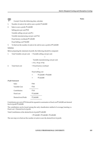 Unit 6: Marginal Costing and Absorption Costing
Notes
LOVELY PROFESSIONAL UNIVERSITY 103
Example: From the following data, calculate:
1. Number of units to be sold to earn a proﬁt, ` 2,40,000
2. Sales to earn a proﬁt, ` 2,40,000
Selling price per unit ` 80
Variable selling cost per unit ` 6
Variable manufacturing cost per unit ` 44
Fixed factory overheads ` 3,20,000
Fixed Selling cost ` 40,000
3. To ﬁnd out the number of units to be sold to earn a proﬁt of ` 2,40,000
Solution:
Before preparing the statement of proﬁt, the following should be computed:
1. Total Variable cost per unit = Variable selling cost per unit
+
Variable manufacturing cost per unit
= ` 6 + ` 44 = ` 50
2. Total ﬁxed cost = Fixed factory overhead
+
Fixed selling cost
= ` 3,20,000 + ` 40,000
= ` 3,60,000
Proﬁt Statement
Sales ` 80
Variable Cost ` 50
Contribution ` 30
Fixed cost ` 3,60,000
Desired level Proﬁt ` 2,40,000
Contribution per unit of ` 30 should be equated to summation of ﬁxed cost ` 3,60,000 and desired
level of proﬁt ` 2,40,000.
The contribution can be found among the early classiﬁcation method of coverage/meeting i.e.
Fixed cost + Desired level of proﬁt.
Total Contribution at the desired level of proﬁt ` 2,40,000
= ` 3,60,000 + ` 2,40,000 = ` 6,00,000
The next step is to ﬁnd out the number of units to earn the desired level of proﬁt.
 