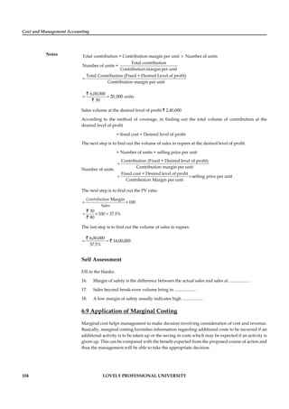 Cost and Management Accounting
Notes
104 LOVELY PROFESSIONAL UNIVERSITY
Total contribution = Contribution margin per unit Number of units
Total contribution
Number of units =
Contribution margin per unit
Total Contribution (Fixed + Desired Level of profit)
Contribution marg
×
=
in per unit
6,00,000
20,000 units
30
= =
`
`
Sales volume at the desired level of proﬁt ` 2,40,000
According to the method of coverage, in ﬁnding out the total volume of contribution at the
desired level of proﬁt
= ﬁxed cost + Desired level of proﬁt
The next step is to ﬁnd out the volume of sales in rupees at the desired level of proﬁt.
= Number of units × selling price per unit
Number of units
Contribution (Fixed + Desired level of profit)
Contribution margin per unit
Fixed cost + Desired level of profit
selling price per unit
Contribution Margin per unit
=
= ×
The next step is to ﬁnd out the PV ratio
Margin
100
30
100 37.5%
80
Contribution
Sales
= ×
= × =
`
`
The last step is to ﬁnd out the volume of sales in rupees.
6,00,000
16,00,000
37.5%
= =
`
`
Self Assessment
Fill in the blanks:
16. Margin of safety is the difference between the actual sales and sales at .................. .
17. Sales beyond break-even volume bring in ................... .
18. A low margin of safety usually indicates high .................. .
6.9 Application of Marginal Costing
Marginal cost helps management to make decision involving consideration of cost and revenue.
Basically, marginal costing furnishes information regarding additional costs to be incurred if an
additional activity is to be taken up or the saving in costs which may be expected if an activity is
given up. This can be compared with the beneﬁt expected from the proposed course of action and
thus the management will be able to take the appropriate decision.
 