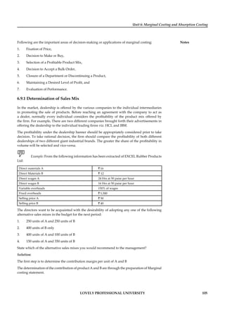 Unit 6: Marginal Costing and Absorption Costing
Notes
LOVELY PROFESSIONAL UNIVERSITY 105
Following are the important areas of decision-making or applications of marginal costing:
1. Fixation of Price,
2. Decision to Make or Buy,
3. Selection of a Proﬁtable Product Mix,
4. Decision to Accept a Bulk Order,
5. Closure of a Department or Discontinuing a Product,
6. Maintaining a Desired Level of Proﬁt, and
7. Evaluation of Performance.
6.9.1 Determination of Sales Mix
In the market, dealership is offered by the various companies to the individual intermediaries
in promoting the sale of products. Before reaching an agreement with the company to act as
a dealer, normally every individual considers the proﬁtability of the product mix offered by
the ﬁrm. For example, There are two different companies brought forth their advertisements in
offering the dealership to the individual trading ﬁrms viz. HCL and IBM.
The proﬁtability under the dealership banner should be appropriately considered prior to take
decision. To take rational decision, the ﬁrm should compare the proﬁtability of both different
dealerships of two different giant industrial brands. The greater the share of the proﬁtability in
volume will be selected and vice-versa.
Example: From the following information has been extracted of EXCEL Rubber Products
Ltd:
Direct materials A ` 16
Direct Materials B ` 12
Direct wages A 24 Hrs at 50 paise per hour
Direct wages B 16 Hrs at 50 paise per hour
Variable overheads 150% of wages
Fixed overheads ` 1,500
Selling price A ` 50
Selling price B ` 40
The directors want to be acquainted with the desirability of adopting any one of the following
alternative sales mixes in the budget for the next period:
1. 250 units of A and 250 units of B
2. 400 units of B only
3. 400 units of A and 100 units of B
4. 150 units of A and 350 units of B
State which of the alternative sales mixes you would recommend to the management?
Solution:
The ﬁrst step is to determine the contribution margin per unit of A and B
The determination of the contribution of product A and B are through the preparation of Marginal
costing statement.
 