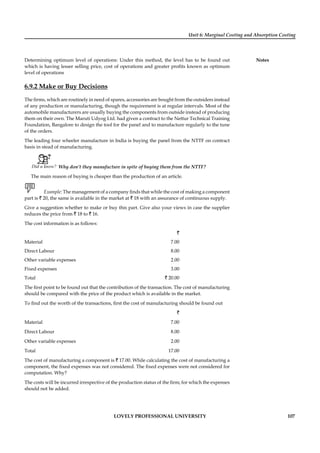 Unit 6: Marginal Costing and Absorption Costing
Notes
LOVELY PROFESSIONAL UNIVERSITY 107
Determining optimum level of operations: Under this method, the level has to be found out
which is having lesser selling price, cost of operations and greater proﬁts known as optimum
level of operations
6.9.2 Make or Buy Decisions
The ﬁrms, which are routinely in need of spares, accessories are bought from the outsiders instead
of any production or manufacturing, though the requirement is at regular intervals. Most of the
automobile manufacturers are usually buying the components from outside instead of producing
them on their own. The Maruti Udyog Ltd. had given a contract to the Nettur Technical Training
Foundation, Bangalore to design the tool for the panel and to manufacture regularly to the tune
of the orders.
The leading four wheeler manufacture in India is buying the panel from the NTTF on contract
basis in stead of manufacturing.
Did u know? Why don’t they manufacture in spite of buying them from the NTTF?
The main reason of buying is cheaper than the production of an article.
Example: The management of a company ﬁnds that while the cost of making a component
part is ` 20, the same is available in the market at ` 18 with an assurance of continuous supply.
Give a suggestion whether to make or buy this part. Give also your views in case the supplier
reduces the price from ` 18 to ` 16.
The cost information is as follows:
`
Material 7.00
Direct Labour 8.00
Other variable expenses 2.00
Fixed expenses 3.00
Total ` 20.00
The ﬁrst point to be found out that the contribution of the transaction. The cost of manufacturing
should be compared with the price of the product which is available in the market.
To ﬁnd out the worth of the transactions, ﬁrst the cost of manufacturing should be found out
`
Material 7.00
Direct Labour 8.00
Other variable expenses 2.00
Total 17.00
The cost of manufacturing a component is ` 17.00. While calculating the cost of manufacturing a
component, the ﬁxed expenses was not considered. The ﬁxed expenses were not considered for
computation. Why?
The costs will be incurred irrespective of the production status of the ﬁrm; for which the expenses
should not be added.
 