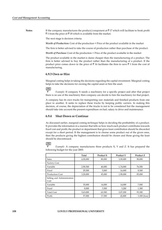 Cost and Management Accounting
Notes
108 LOVELY PROFESSIONAL UNIVERSITY
If the company manufactures the product/component at ` 17 which will facilitate to book proﬁt
` 1 from the price of ` 18 which is available from the market.
The next stage is decision criteria.
Worth of Production: Cost of the production < Price of the product available in the market
The ﬁrm is better advised to take the course of production rather than purchase of the product.
Worth of Purchase: Cost of the production > Price of the product available in the market
The product available in the market is dame cheaper than the manufacturing of a product. The
ﬁrm is better advised to buy the product rather than the manufacturing of a product. If the
product price comes down to the price of ` 16 facilitates the ﬁrm to save ` 1 from the cost of
manufacturing.
6.9.3 Own or Hire
Marginal costing helps in taking the decisions regarding the capital investment. Marginal costing
helps to take the decisions for owning the capital asset or hire the asset.
Example: If company X needs a machinery for a speciﬁc project and after that project
there is no use of the machinery then company can decide to hire the machinery for that project.
A company has its own trucks for transporting raw materials and ﬁnished products from one
place to another. It seeks to replace these trucks by keeping public carriers. In making this
decision, of course, the depreciation of the trucks is not to be considered but the management
should take into account the present expenditure on fuel, salary to drive and maintenance.
6.9.4 Shut Down or Continue
As discussed earlier, marginal costing technique helps in deciding the proﬁtability of a product.
It provides the information in a manner that tells us how much each product contributes towards
ﬁxed cost and proﬁt; the product or department that gives least contribution should be discarded
except for a short period. If the management is to choose some product out of the given ones,
then the products giving the highest contribution should be chosen and those giving the least
should be discontinued.
Example: A company manufactures three products X, Y and Z. It has prepared the
following budget for the year 2003:
Total Product X Product Y Product Z
Sales 4,20,000 80,000 2,50,000 90,000
Factory Cost
Variable 2,90,500 40,000 1,74,000 76,500
Fixed 29,500 5,000 16,000 8,500
Production Cost 3,20,000 45,000 1,90,000 85,000
Selling and Administration
Cost
Variable 35,000 14,000 14,000 7,000
Fixed 8,000 3,500 3,200 1,300
Total Cost 3,63,000 62,500 2,07,200 93,300
Proﬁt 57,000 17,500 42,800 - 3,300 (loss)
 