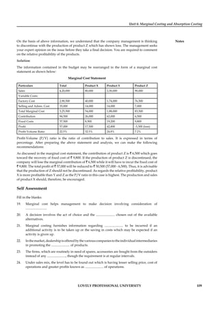 Unit 6: Marginal Costing and Absorption Costing
Notes
LOVELY PROFESSIONAL UNIVERSITY 109
On the basis of above information, we understand that the company management is thinking
to discontinue with the production of product Z which has shown loss. The management seeks
your expert opinion on the issue before they take a ﬁnal decision. You are required to comment
on the relative proﬁtability of the products.
Solution:
The information contained in the budget may be rearranged in the form of a marginal cost
statement as shown below:
Marginal Cost Statement
Particulars Total Product X Product Y Product Z
Sales 4,20,000 80,000 2,50,000 90,000
Variable Costs:
Factory Cost 2,90,500 40,000 1,74,000 76,500
Selling and Admn. Cost 35,000 14,000 14,000 7,000
Total Marginal Cost 3,25,500 54,000 1,88,000 83,500
Contribution 94,500 26,000 62,000 6,500
Fixed Costs 37,500 8,500 19,200 9,800
Proﬁt 57,000 17,500 42,800 -3,300 (loss)
Proﬁt-Volume Ratio 22.5% 32.5% 24.8% 7.2%
Proﬁt-Volume (P/V) ratio is the ratio of contribution to sales. It is expressed in terms of
percentage. After preparing the above statement and analysis, we can make the following
recommendations:
As discussed in the marginal cost statement, the contribution of product Z is ` 6,500 which goes
toward the recovery of ﬁxed cost of ` 9,800. If the production of product Z is discontinued, the
company will lose the marginal contribution of ` 6,500 while it will have to incur the ﬁxed cost of
` 9,800. The total proﬁt of ` 57,000 will be reduced to ` 50,500 (57,000 - 6,500). Thus, it is advisable
that the production of Z should not be discontinued. As regards the relative proﬁtability, product
X is more proﬁtable than Y and Z as the P/V ratio in this case is highest. The production and sales
of product X should, therefore, be encouraged.
Self Assessment
Fill in the blanks:
19. Marginal cost helps management to make decision involving consideration of
.........................
20. A decision involves the act of choice and the ...................... chosen out of the available
alternatives.
21. Marginal costing furnishes information regarding ...................... to be incurred if an
additional activity is to be taken up or the saving in costs which may be expected if an
activity is given up.
22. Inthemarket,dealershipisofferedbythevariouscompaniestotheindividualintermediaries
in promoting the ...................... of products.
23. The ﬁrms, which are routinely in need of spares, accessories are bought from the outsiders
instead of any ......................, though the requirement is at regular intervals.
24. Under sales mix, the level has to be found out which is having lesser selling price, cost of
operations and greater proﬁts known as ...................... of operations.
 
