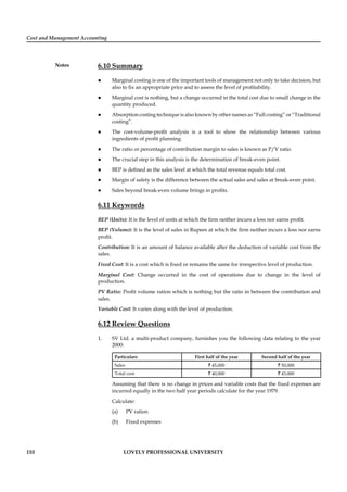 Cost and Management Accounting
Notes
110 LOVELY PROFESSIONAL UNIVERSITY
6.10 Summary
Marginal costing is one of the important tools of management not only to take decision, but
also to ﬁx an appropriate price and to assess the level of proﬁtability.
Marginal cost is nothing, but a change occurred in the total cost due to small change in the
quantity produced.
Absorption costing technique is also known by other names as “Full costing” or “Traditional
costing”.
The cost-volume-proﬁt analysis is a tool to show the relationship between various
ingredients of proﬁt planning.
The ratio or percentage of contribution margin to sales is known as P/V ratio.
The crucial step in this analysis is the determination of break-even point.
BEP is deﬁned as the sales level at which the total revenue equals total cost.
Margin of safety is the difference between the actual sales and sales at break-even point.
Sales beyond break-even volume brings in proﬁts.
6.11 Keywords
BEP (Units): It is the level of units at which the ﬁrm neither incurs a loss nor earns proﬁt.
BEP (Volume): It is the level of sales in Rupees at which the ﬁrm neither incurs a loss nor earns
proﬁt.
Contribution: It is an amount of balance available after the deduction of variable cost from the
sales.
Fixed Cost: It is a cost which is ﬁxed or remains the same for irrespective level of production.
Marginal Cost: Change occurred in the cost of operations due to change in the level of
production.
PV Ratio: Proﬁt volume ration which is nothing but the ratio in between the contribution and
sales.
Variable Cost: It varies along with the level of production.
6.12 Review Questions
1. SV Ltd. a multi-product company, furnishes you the following data relating to the year
2000:
Particulars First half of the year Second half of the year
Sales ` 45,000 ` 50,000
Total cost ` 40,000 ` 43,000
Assuming that there is no change in prices and variable costs that the ﬁxed expenses are
incurred equally in the two half year periods calculate for the year 1979.
Calculate:
(a) PV ration
(b) Fixed expenses
 