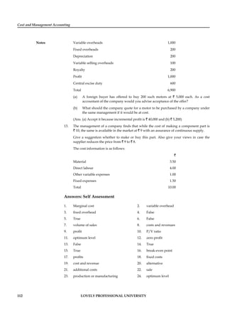Cost and Management Accounting
Notes
112 LOVELY PROFESSIONAL UNIVERSITY
Variable overheads 1,000
Fixed overheads 200
Depreciation 200
Variable selling overheads 100
Royalty 200
Proﬁt 1,000
Central excise duty 600
Total 6,900
(a) A foreign buyer has offered to buy 200 such motors at ` 5,000 each. As a cost
accountant of the company would you advise acceptance of the offer?
(b) What should the company quote for a motor to be purchased by a company under
the same management if it would be at cost.
(Ans. (a) Accept it because incremental proﬁt is ` 40,000 and (b) ` 5,200)
13. The management of a company ﬁnds that while the cost of making a component part is
` 10, the same is available in the market at ` 9 with an assurance of continuous supply.
Give a suggestion whether to make or buy this part. Also give your views in case the
supplier reduces the price from ` 9 to ` 8.
The cost information is as follows:
`
Material 3.50
Direct labour 4.00
Other variable expenses 1.00
Fixed expenses 1.50
Total 10.00
Answers: Self Assessment
1. Marginal cost 2. variable overhead
3. ﬁxed overhead 4. False
5. True 6. False
7. volume of sales 8. costs and revenues
9. proﬁt 10. P/V ratio
11. optimum level 12. zero proﬁt
13. False 14. True
15. True 16. break-even point
17. proﬁts 18. ﬁxed costs
19. cost and revenue 20. alternative
21. additional costs 22. sale
23. production or manufacturing 24. optimum level
 
