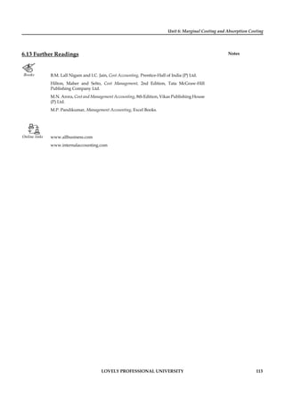 Unit 6: Marginal Costing and Absorption Costing
Notes
LOVELY PROFESSIONAL UNIVERSITY 113
6.13 Further Readings
Books B.M. Lall Nigam and I.C. Jain, Cost Accounting, Prentice-Hall of India (P) Ltd.
Hilton, Maher and Selto, Cost Management, 2nd Edition, Tata McGraw-Hill
Publishing Company Ltd.
M.N. Arora, Cost and Management Accounting, 8th Edition, Vikas Publishing House
(P) Ltd.
M.P. Pandikumar, Management Accounting, Excel Books.
Online links www.allbusiness.com
www.internalaccounting.com
 