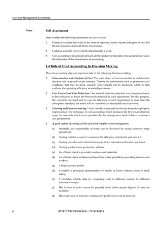 Cost and Management Accounting
Notes
6 LOVELY PROFESSIONAL UNIVERSITY
Self Assessment
State whether the following statements are true or false:
7. Financial accounts deal with all the items of expenses, losses, income and gains in total but
the cost accounts deal with items of cost alone.
8. Financial accounts cover a short period usually a week.
9. Cost accounting will generally present a better picture to the public who can not understand
the intricacies of the maintenance of accounting.
1.4 Role of Cost Accounting in Decision Making
The cost accounting plays an important role in the following decisions making:
1. Determination and Analysis of Cost: The main object of cost accountant is to determine
cost per unit or per job or per contract. Thereby the constituents such as prime cost and
overheads that may be ﬁxed, variable, semi-variable can be disclosed, which in turn
evaluate the operating efﬁciency of each departments.
2. Cost Control and Cost Reduction: Cost control and cost reduction is an important factor
to be considered to know the best result obtained by each department. For this purpose,
the standards are ﬁxed and in case the efﬁciency of each department is more than the
anticipated standard, the result will be considered as favourable and vice-versa.
3. Planning and Decision-making: This is possible when policies that are framed are properly
implemented. The technique of cost accounting which produces the best result depends
upon the best tools which are in operation by the management, stock holders, consumers
and government.
4. A good system of costing will be of varied beneﬁts to the management:
(a) Proﬁtable and unproﬁtable activities can be disclosed by taking necessary steps
periodically.
(b) Costing enables a concern to measure the efﬁciency maintained and prove it.
(c) Costing provides such information upon which estimates and tenders are based.
(d) Costing guides future production policies.
(e) An efﬁcient check is provided on stores and materials.
(f) An efﬁcient check on labour and machines is also possible by providing incentives to
workers.
(g) It helps increase proﬁts.
(h) It enables a periodical determination of proﬁts or losses without resort to stock
taking.
(i) It furnishes reliable data for comparing costs in different periods for different
volumes of output.
(j) The ﬁxation of price cannot be properly done unless proper ﬁgures of costs are
available.
(k) The exact cause of increase or decrease in proﬁt or loss can be detected.
 