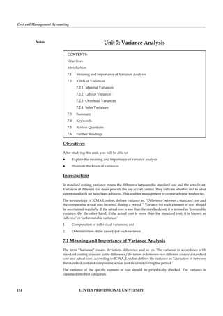 Cost and Management Accounting
Notes
114 LOVELY PROFESSIONAL UNIVERSITY
Unit 7: Variance Analysis
CONTENTS
Objectives
Introduction
7.1 Meaning and Importance of Variance Analysis
7.2 Kinds of Variances
7.2.1 Material Variances
7.2.2 Labour Variances
7.2.3 Overhead Variances
7.2.4 Sales Variances
7.3 Summary
7.4 Keywords
7.5 Review Questions
7.6 Further Readings
Objectives
After studying this unit, you will be able to:
Explain the meaning and importance of variance analysis
Illustrate the kinds of variances
Introduction
In standard costing, variance means the difference between the standard cost and the actual cost.
Variances of different cost items provide the key to cost control. They indicate whether and to what
extent standards set have been achieved. This enables management to correct adverse tendencies.
The terminology of ICMA London, deﬁnes variance as, “Difference between a standard cost and
the comparable actual cost incurred during a period.” Variance for each element of cost should
be ascertained regularly. If the actual cost is less than the standard cost, it is termed as ‘favourable
variance. On the other hand, if the actual cost is more than the standard cost, it is known as
‘adverse’ or ‘unfavourable variance.’
1. Computation of individual variances, and
2. Determination of the cause(s) of each variance.
7.1 Meaning and Importance of Variance Analysis
The term “Variance” means deviation, difference and so on. The variance in accordance with
standard costing is meant as the difference/deviation in between two different costs viz standard
cost and actual cost. According to ICWA, London deﬁnes the variance as “deviation in between
the standard cost and comparable actual cost incurred during the period.”
The variance of the speciﬁc element of cost should be periodically checked. The variance is
classiﬁed into two categories.
 